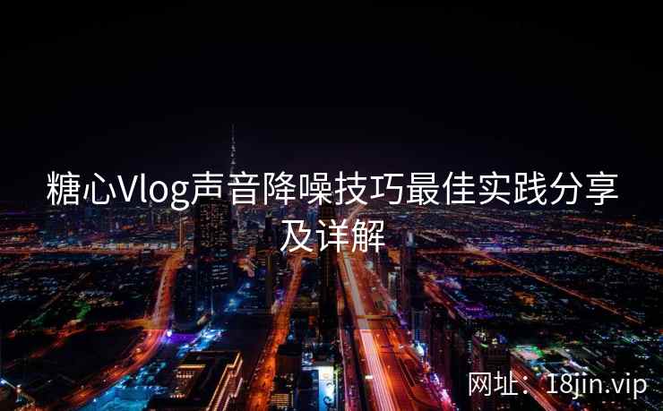 糖心Vlog声音降噪技巧最佳实践分享及详解