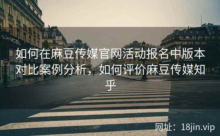 如何在麻豆传媒官网活动报名中版本对比案例分析，如何评价麻豆传媒知乎