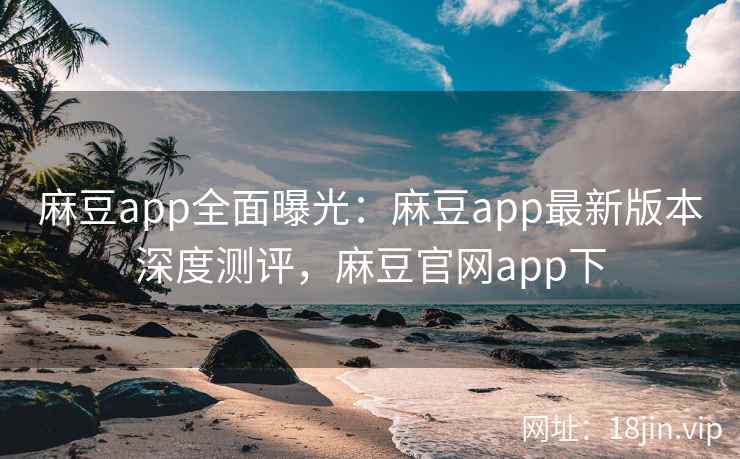 麻豆app全面曝光：麻豆app最新版本深度测评，麻豆官网app下
