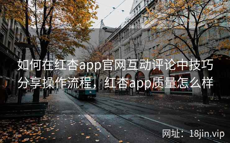 如何在红杏app官网互动评论中技巧分享操作流程，红杏app质量怎么样