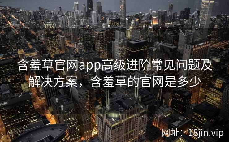 含羞草官网app高级进阶常见问题及解决方案，含羞草的官网是多少