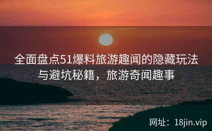 全面盘点51爆料旅游趣闻的隐藏玩法与避坑秘籍，旅游奇闻趣事