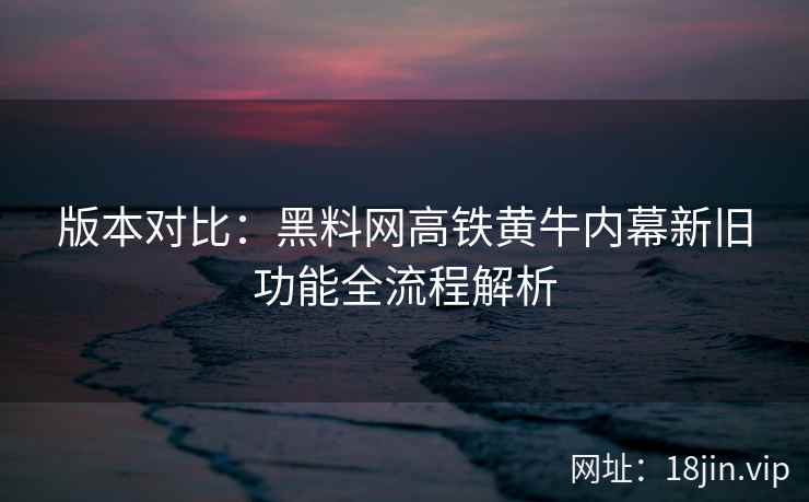 版本对比：黑料网高铁黄牛内幕新旧功能全流程解析