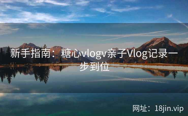 新手指南：糖心vlogv亲子Vlog记录一步到位