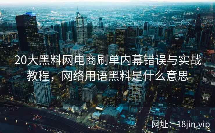 20大黑料网电商刷单内幕错误与实战教程，网络用语黑料是什么意思