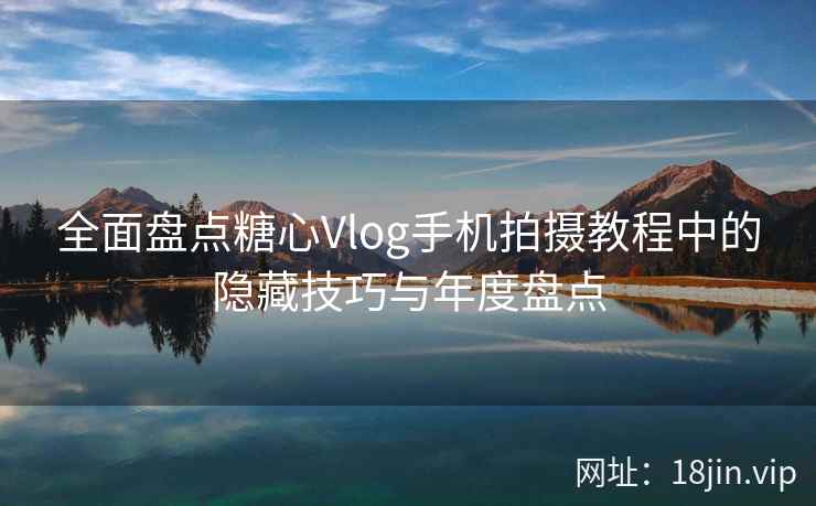 全面盘点糖心Vlog手机拍摄教程中的隐藏技巧与年度盘点