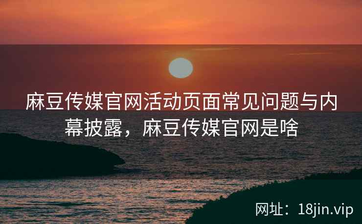 麻豆传媒官网活动页面常见问题与内幕披露，麻豆传媒官网是啥