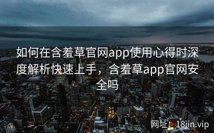 如何在含羞草官网app使用心得时深度解析快速上手，含羞草app官网安全吗