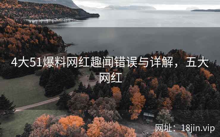 4大51爆料网红趣闻错误与详解，五大网红