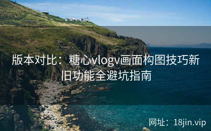 版本对比：糖心vlogv画面构图技巧新旧功能全避坑指南
