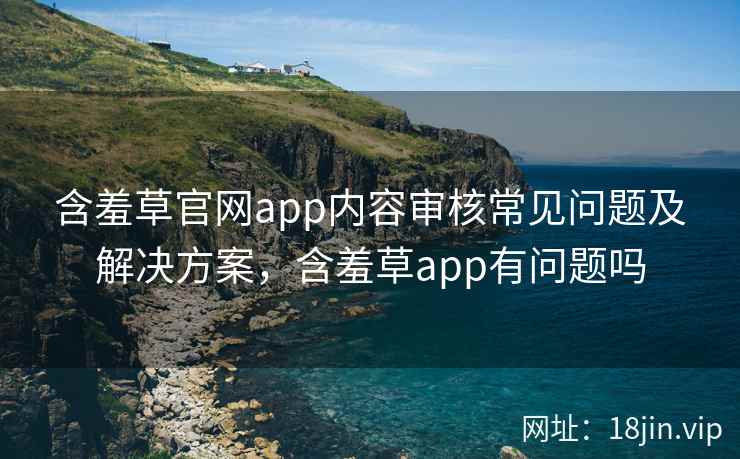 含羞草官网app内容审核常见问题及解决方案，含羞草app有问题吗