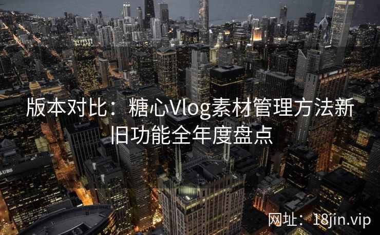 版本对比：糖心Vlog素材管理方法新旧功能全年度盘点