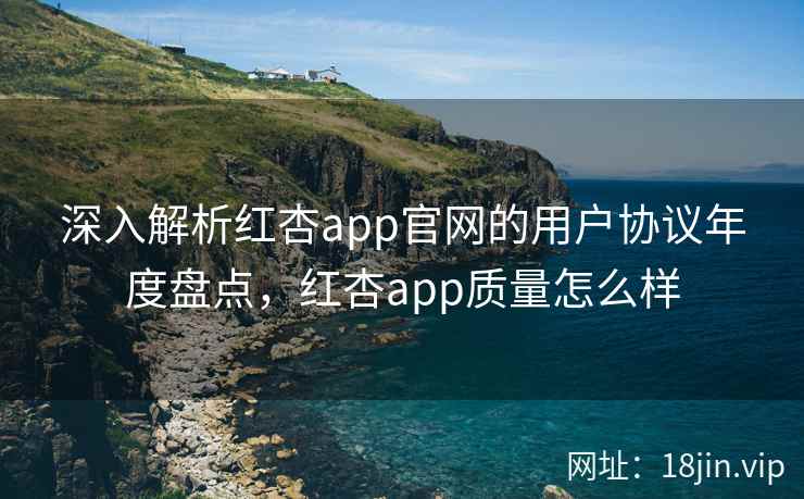 深入解析红杏app官网的用户协议年度盘点，红杏app质量怎么样