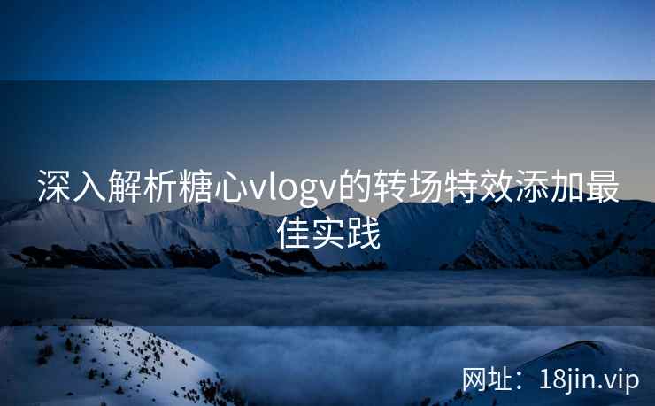 深入解析糖心vlogv的转场特效添加最佳实践
