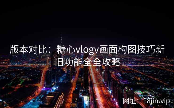 版本对比：糖心vlogv画面构图技巧新旧功能全全攻略